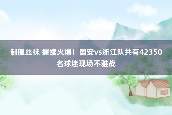 制服丝袜 握续火爆！国安vs浙江队共有42350名球迷现场不雅战