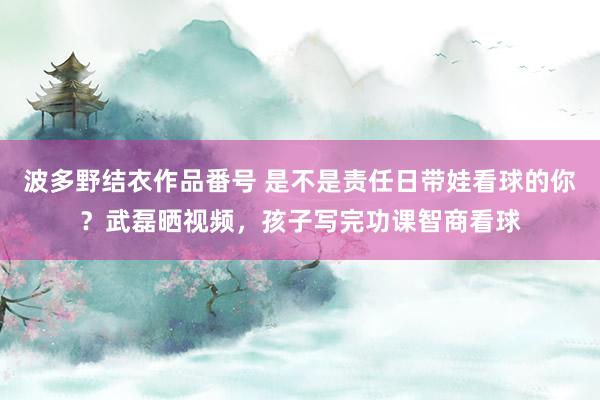 波多野结衣作品番号 是不是责任日带娃看球的你？武磊晒视频，孩子写完功课智商看球