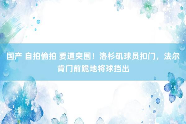 国产 自拍偷拍 要道突围！洛杉矶球员扣门，法尔肯门前跪地将球挡出