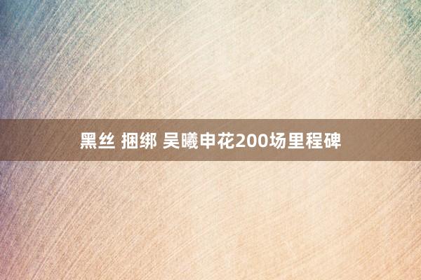 黑丝 捆绑 吴曦申花200场里程碑