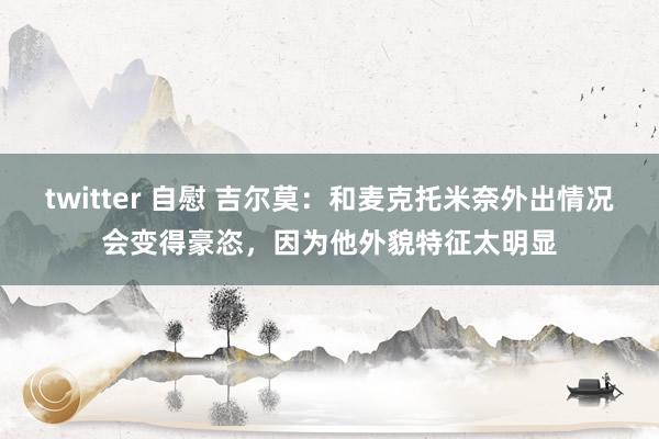 twitter 自慰 吉尔莫：和麦克托米奈外出情况会变得豪恣，因为他外貌特征太明显