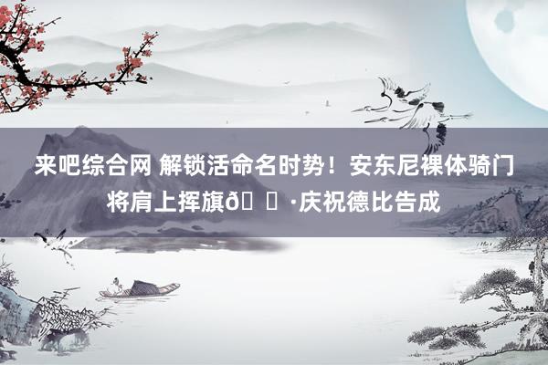 来吧综合网 解锁活命名时势！安东尼裸体骑门将肩上挥旗📷庆祝德比告成